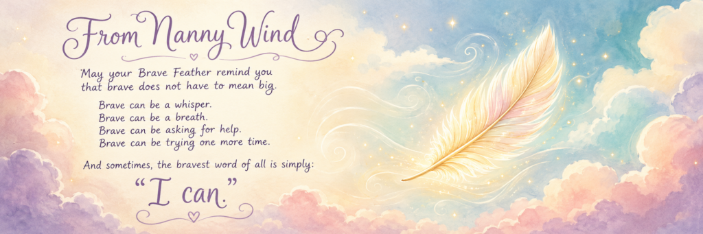 From Nanny Wind
May your Brave Feather remind you that brave does not have to mean big. Brave can be a whisper. Brave can be a breath. Brave can be asking for help. Brave can be trying one more time. And sometimes, the bravest word of all is simply: “I can.”